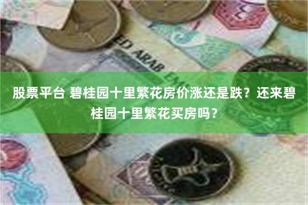 股票平台 碧桂园十里繁花房价涨还是跌？还来碧桂园十里繁花买房吗？