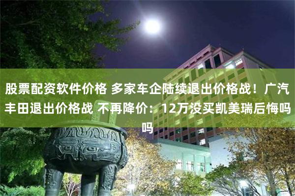 股票配资软件价格 多家车企陆续退出价格战！广汽丰田退出价格战 不再降价：12万没买凯美瑞后悔吗