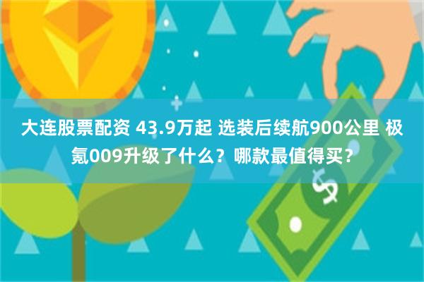 大连股票配资 43.9万起 选装后续航900公里 极氪009升级了什么？哪款最值得买？