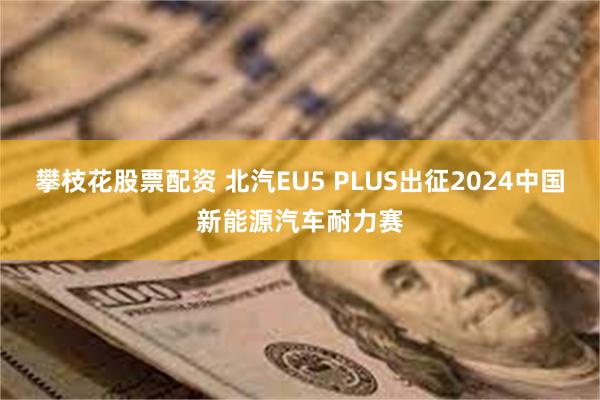 攀枝花股票配资 北汽EU5 PLUS出征2024中国新能源汽车耐力赛