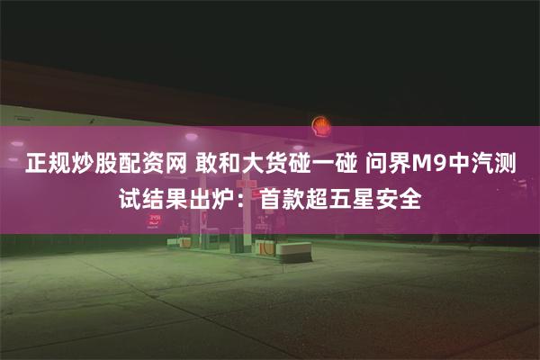 正规炒股配资网 敢和大货碰一碰 问界M9中汽测试结果出炉：首款超五星安全