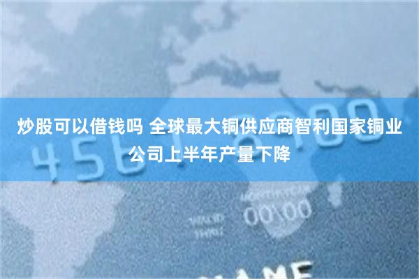 炒股可以借钱吗 全球最大铜供应商智利国家铜业公司上半年产量下降