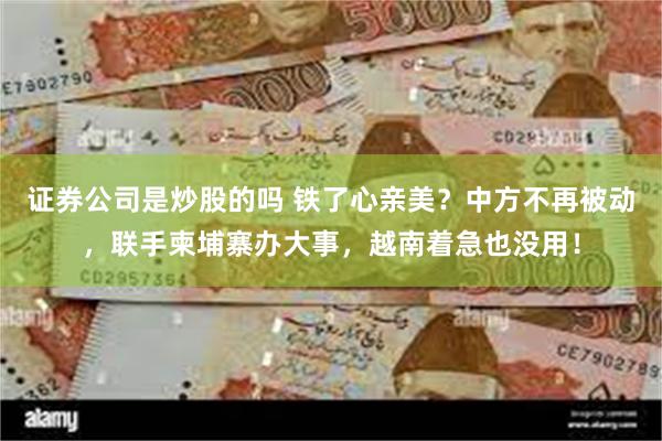 证券公司是炒股的吗 铁了心亲美？中方不再被动，联手柬埔寨办大事，越南着急也没用！