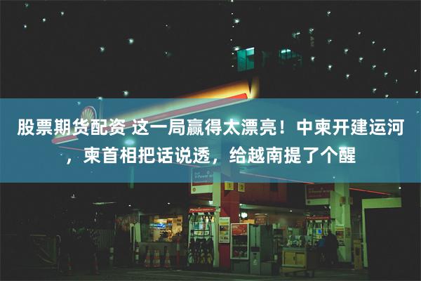 股票期货配资 这一局赢得太漂亮！中柬开建运河，柬首相把话说透，给越南提了个醒