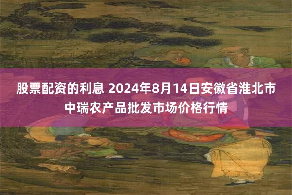 股票配资的利息 2024年8月14日安徽省淮北市中瑞农产品批发市场价格行情