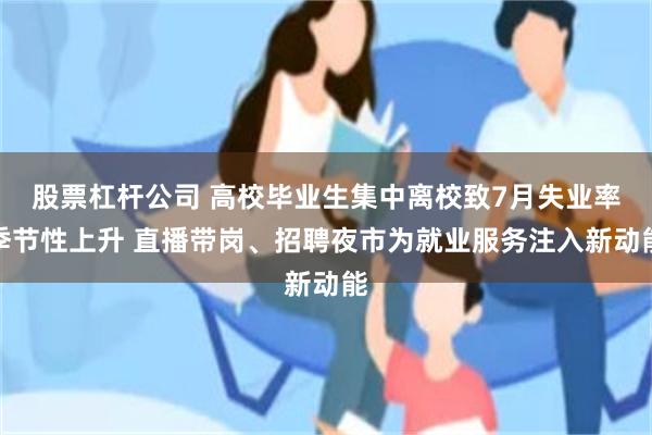 股票杠杆公司 高校毕业生集中离校致7月失业率季节性上升 直播带岗、招聘夜市为就业服务注入新动能