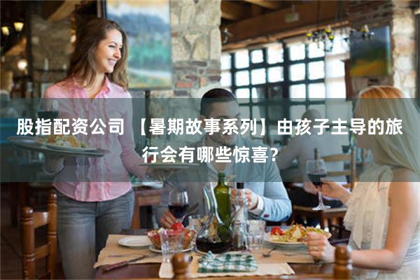 股指配资公司 【暑期故事系列】由孩子主导的旅行会有哪些惊喜？