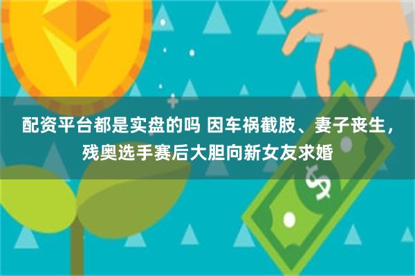 配资平台都是实盘的吗 因车祸截肢、妻子丧生，残奥选手赛后大胆向新女友求婚