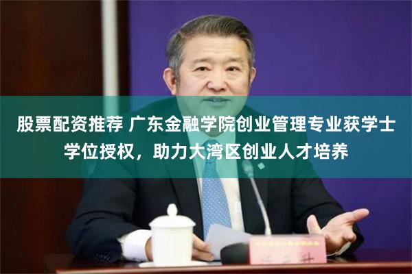 股票配资推荐 广东金融学院创业管理专业获学士学位授权，助力大湾区创业人才培养