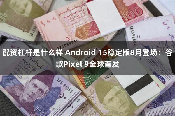 配资杠杆是什么样 Android 15稳定版8月登场：谷歌Pixel 9全球首发