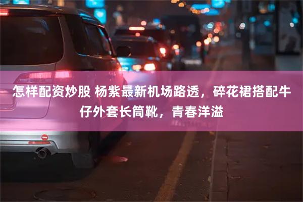 怎样配资炒股 杨紫最新机场路透，碎花裙搭配牛仔外套长筒靴，青春洋溢