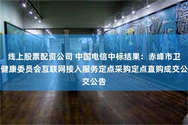 线上股票配资公司 中国电信中标结果：赤峰市卫生健康委员会互联网接入服务定点采购定点直购成交公告