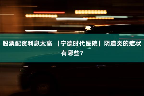 股票配资利息太高 【宁德时代医院】阴道炎的症状有哪些？