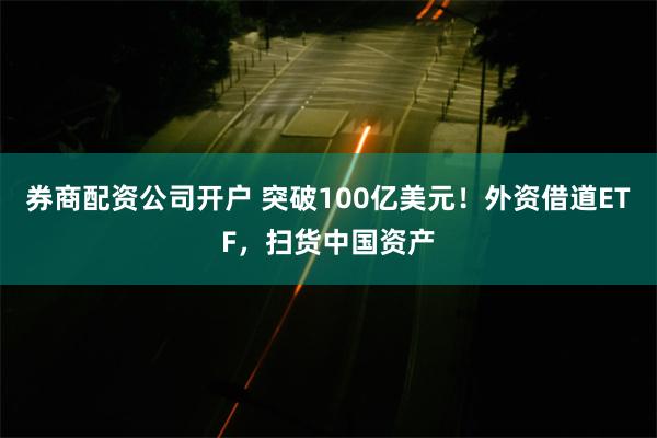 券商配资公司开户 突破100亿美元！外资借道ETF，扫货中国资产