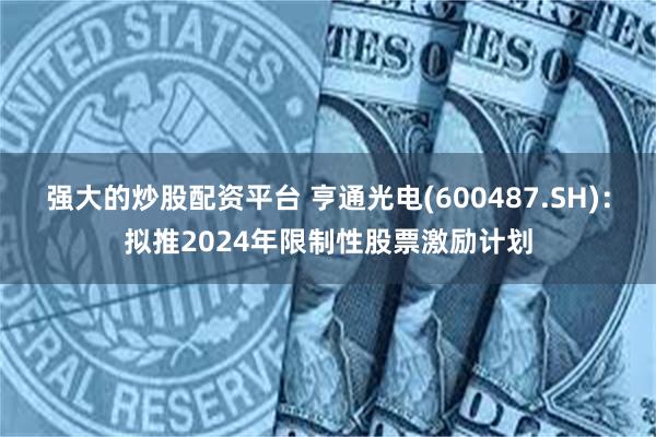 强大的炒股配资平台 亨通光电(600487.SH)：拟推2024年限制性股票激励计划