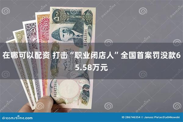 在哪可以配资 打击“职业闭店人”全国首案罚没款65.58万元