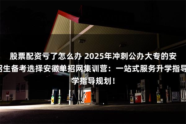 股票配资亏了怎么办 2025年冲刺公办大专的安徽单招生备考选择安徽单招网集训营：一站式服务升学指导规划！