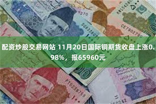 配资炒股交易网站 11月20日国际铜期货收盘上涨0.98%，报65960元