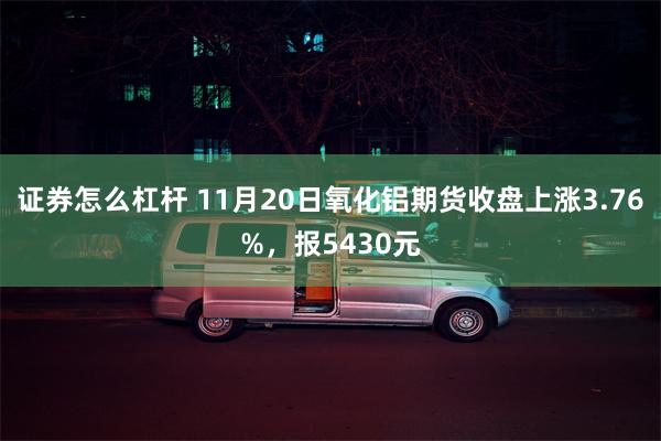 证券怎么杠杆 11月20日氧化铝期货收盘上涨3.76%，报5430元