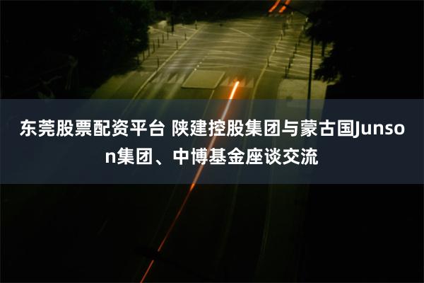 东莞股票配资平台 陕建控股集团与蒙古国Junson集团、中博基金座谈交流