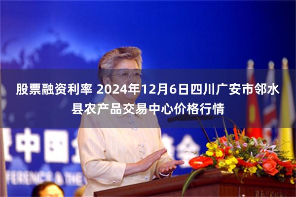 股票融资利率 2024年12月6日四川广安市邻水县农产品交易中心价格行情