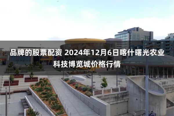 品牌的股票配资 2024年12月6日喀什曙光农业科技博览城价格行情