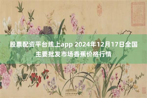 股票配资平台线上app 2024年12月17日全国主要批发市场香蕉价格行情