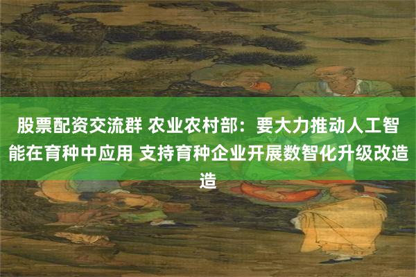 股票配资交流群 农业农村部：要大力推动人工智能在育种中应用 支持育种企业开展数智化升级改造