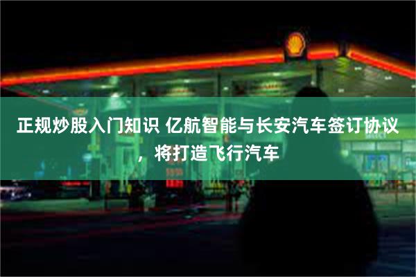 正规炒股入门知识 亿航智能与长安汽车签订协议，将打造飞行汽车