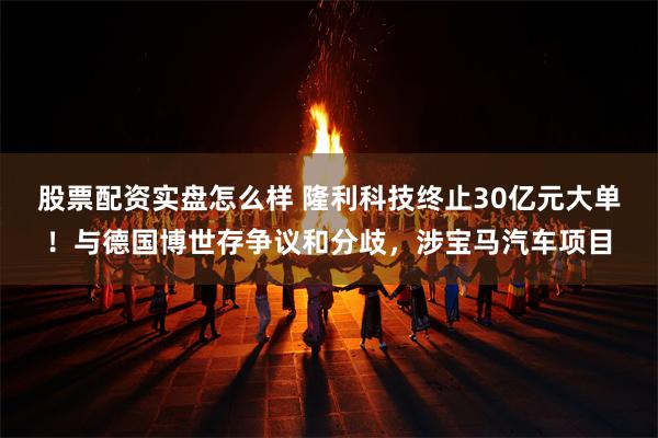 股票配资实盘怎么样 隆利科技终止30亿元大单！与德国博世存争议和分歧，涉宝马汽车项目