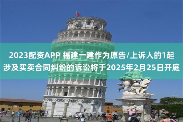 2023配资APP 福建一建作为原告/上诉人的1起涉及买卖合同纠纷的诉讼将于2025年2月25日开庭