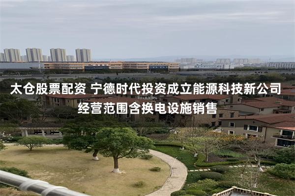 太仓股票配资 宁德时代投资成立能源科技新公司 经营范围含换电设施销售