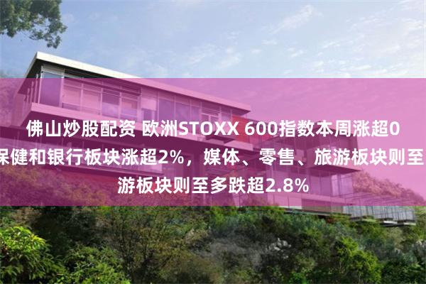 佛山炒股配资 欧洲STOXX 600指数本周涨超0.2%，医疗保健和银行板块涨超2%，媒体、零售、旅游板块则至多跌超2.8%