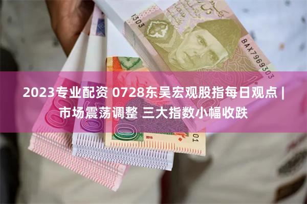 2023专业配资 0728东吴宏观股指每日观点 |市场震荡调整 三大指数小幅收跌