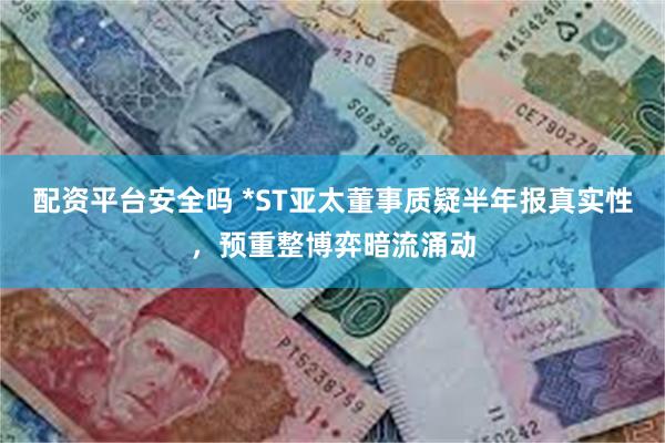 配资平台安全吗 *ST亚太董事质疑半年报真实性，预重整博弈暗流涌动
